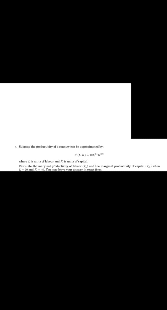 4. Suppose the productivity of a country can be approximated by:
Y(L, K) = 10L®.K0.9
where L is units of labour and K is units of capital.
Calculate the marginal productivity of labour (Y1) and the marginal productivity of capital (YK) when
L = 20 and K = 40. You may leave your answer in exact form.
