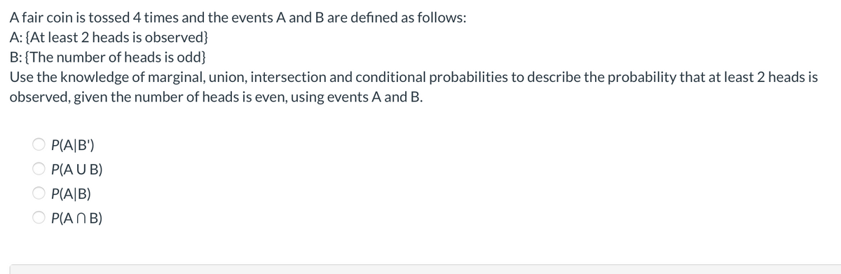 A fair coin is tossed 4 times and the events A and B are defined as follows:
A: {At least 2 heads is observed}
B: {The number of heads is odd}
Use the knowledge of marginal, union, intersection and conditional probabilities to describe the probability that at least 2 heads is
observed, given the number of heads is even, using events A and B.
P(A|B')
P(A U B)
P(A|B)
O P(AN B)
O O O O
