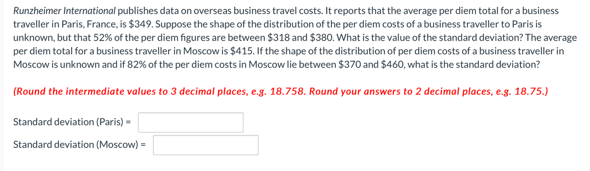 Runzheimer International publishes data on overseas business travel costs. It reports that the average per diem total for a business
traveller in Paris, France, is $349. Suppose the shape of the distribution of the per diem costs of a business traveller to Paris is
unknown, but that 52% of the per diem figures are between $318 and $380. What is the value of the standard deviation? The average
per diem total for a business traveller in Moscow is $415. If the shape of the distribution of per diem costs of a business traveller in
Moscow is unknown and if 82% of the per diem costs in Moscow lie between $370 and $460, what is the standard deviation?
(Round the intermediate values to 3 decimal places, e.g. 18.758. Round your answers to 2 decimal places, e.g. 18.75.)
Standard deviation (Paris) =
Standard deviation (Moscow) =
