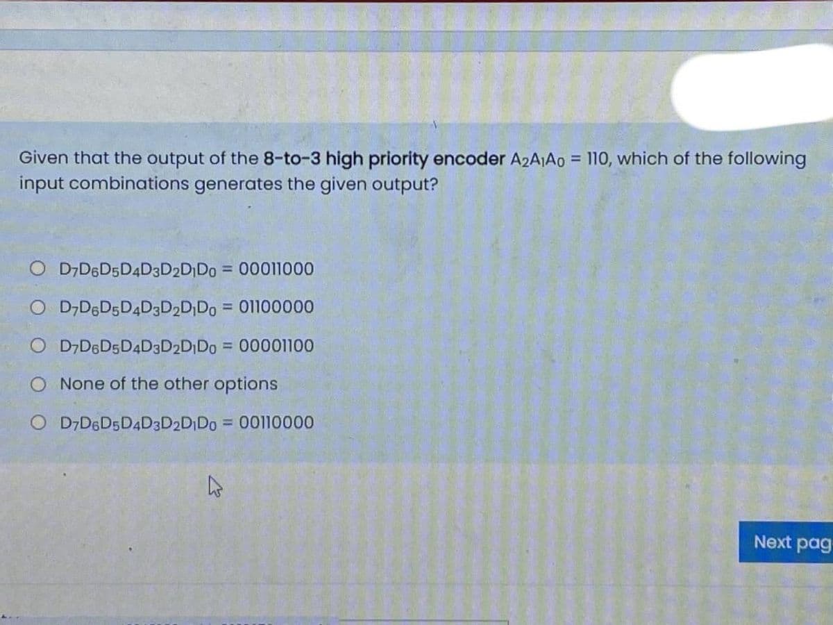 Given that the output of the 8-to-3 high priority encoder A2AA0 = 110, which of the following
input combinations generates the given output?
%3D
O D7D6D5D4D3D2D¡Do = 00011000
O D,DED5D4D3D2D;Do = 01100000
O D7D6D5D4D3D2D Do = 00001100
O None of the other options
O D7D6D5D4D3D2DID0 = 00110000
Next pag
