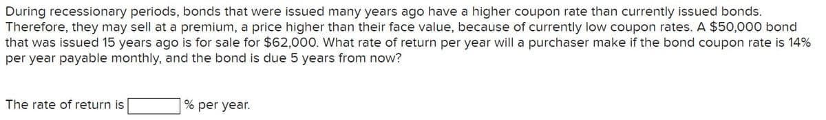 During recessionary periods, bonds that were issued many years ago have a higher coupon rate than currently issued bonds.
Therefore, they may sell at a premium, a price higher than their face value, because of currently low coupon rates. A $50,000 bond
that was issued 15 years ago is for sale for $62,000. What rate of return per year will a purchaser make if the bond coupon rate is 14%
per year payable monthly, and the bond is due 5 years from now?
The rate of return is
% per year.