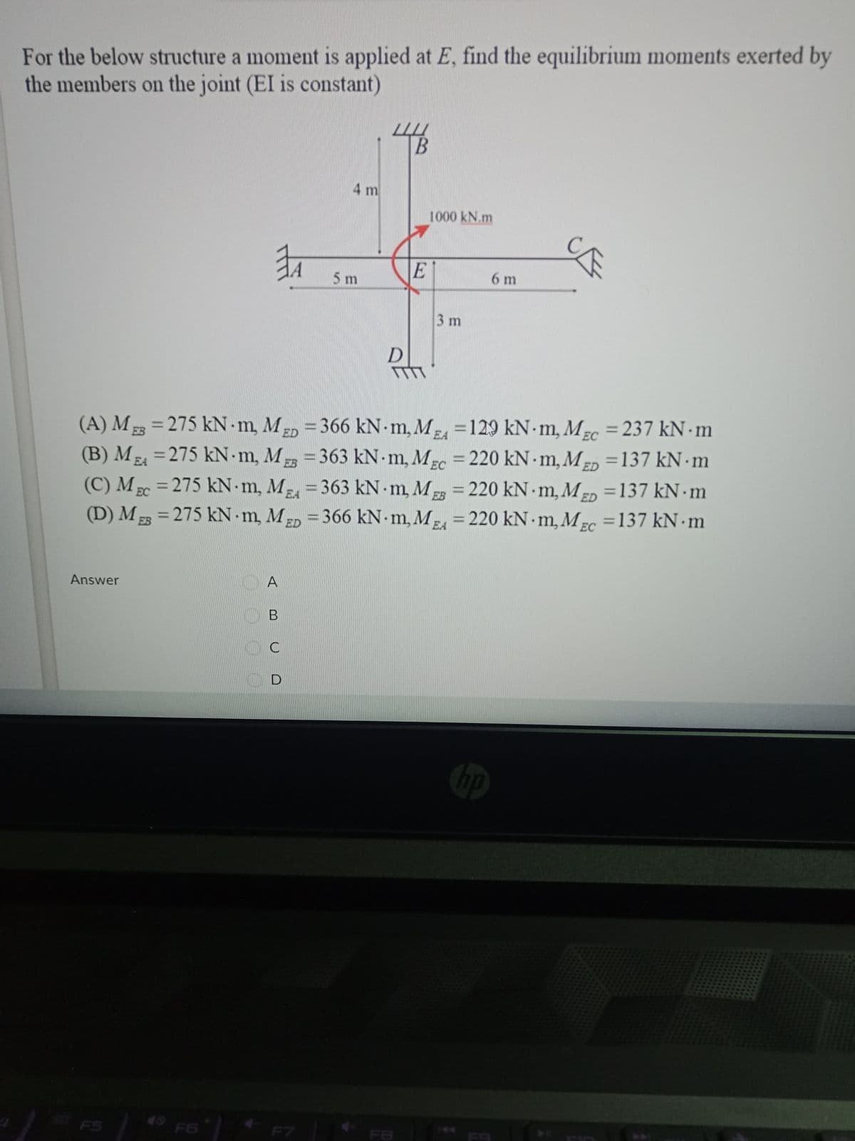 For the below structure a moment is applied at E, find the equilibrium moments exerted by
the members on the joint (EI is constant)
4 m
1000 kN.m
E
5m
6 m
3 m
(A) M 23 = 275 kN m, MD =366 kN m, M, =129 kN - m, M-c = 237 kN · m
(B) M =275 kN m, M = 363 kN m, MEc
(C) M 2 = 275 kN m, M=363 kN m, M = 220 kN · m, M- =137 kN · m
(D) M = 275 kN m, MED = 366 kN m, M = 220 kN m, Mc =137 kN m
%3D
%3D
EB
%3D
EA
EC
220 kN m, MED =137 kN m
%3D
%3D
%3D
%3D
ED
%3D
EA
EB
%3D
%3D
EC
%3D
Answer
A
В
C
RED D
hp
40 F6
FS
F7
F8
F9
