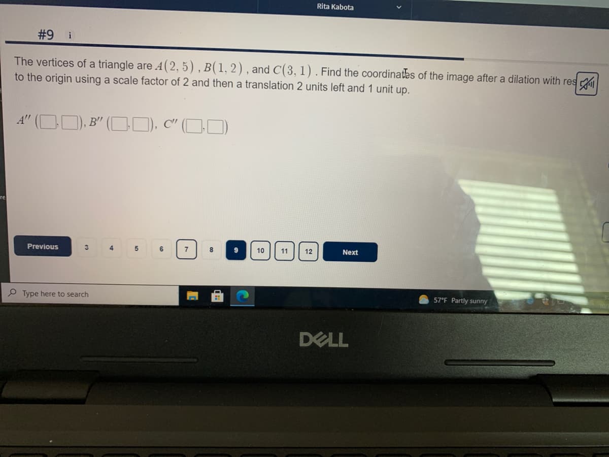 Rita Kabota
#9
i
The vertices of a triangle are A(2, 5) , B(1, 2), and C(3, 1). Find the coordinates of the image after a dilation with res
to the origin using a scale factor of 2 and then a translation 2 units left and 1 unit up.
A" ( D), B" (D), C" (OI
re
Previous
3
4
6
7
10
11
12
Next
P Type here to search
57°F Partly sunny
DELL
