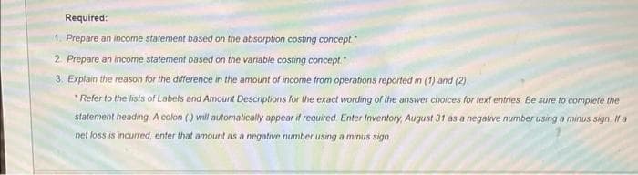 Required:
1. Prepare an income statement based on the absorption costing concept."
2. Prepare an income statement based on the variable costing concept."
3. Explain the reason for the difference in the amount of income from operations reported in (1) and (2)
*Refer to the lists of Labels and Amount Descriptions for the exact wording of the answer choices for text entries Be sure to complete the
statement heading A colon () will automatically appear if required. Enter Inventory, August 31 as a negative number using a minus sign. If a
net loss is incurred, enter that amount as a negative number using a minus sign