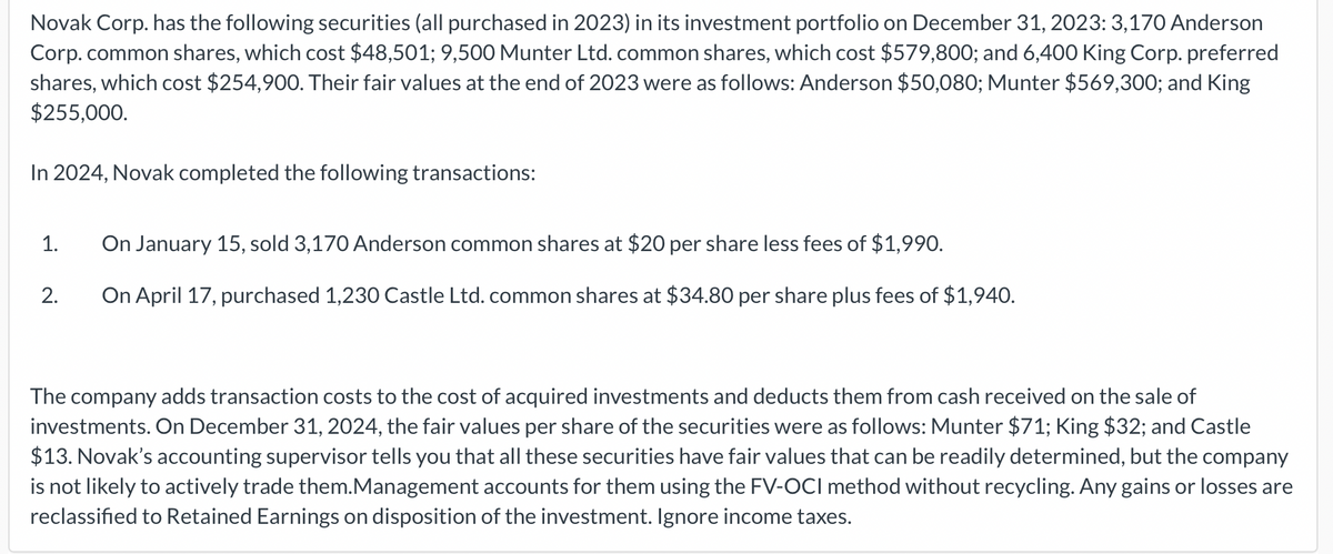 Novak Corp. has the following securities (all purchased in 2023) in its investment portfolio on December 31, 2023: 3,170 Anderson
Corp. common shares, which cost $48,501; 9,500 Munter Ltd. common shares, which cost $579,800; and 6,400 King Corp. preferred
shares, which cost $254,900. Their fair values at the end of 2023 were as follows: Anderson $50,080; Munter $569,300; and King
$255,000.
In 2024, Novak completed the following transactions:
1.
2.
On January 15, sold 3,170 Anderson common shares at $20 per share less fees of $1,990.
On April 17, purchased 1,230 Castle Ltd. common shares at $34.80 per share plus fees of $1,940.
The company adds transaction costs to the cost of acquired investments and deducts them from cash received on the sale of
investments. On December 31, 2024, the fair values per share of the securities were as follows: Munter $71; King $32; and Castle
$13. Novak's accounting supervisor tells you that all these securities have fair values that can be readily determined, but the company
is not likely to actively trade them.Management accounts for them using the FV-OCI method without recycling. Any gains or losses are
reclassified to Retained Earnings on disposition of the investment. Ignore income taxes.