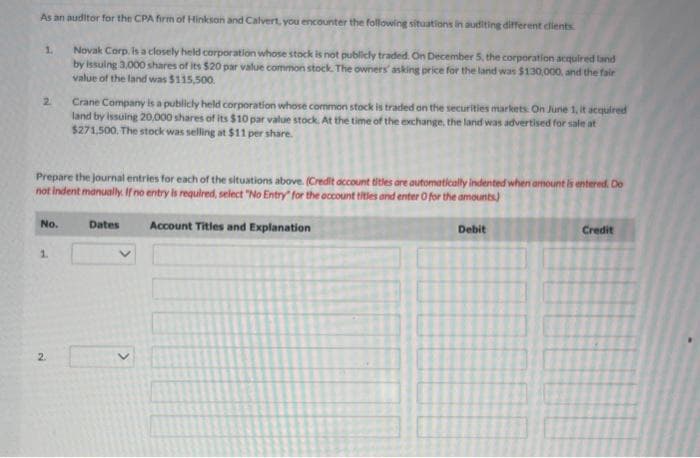 As an auditor for the CPA firm of Hinkson and Calvert, you encounter the following situations in auditing different clients
Novak Corp. is a closely held corporation whose stock is not publicly traded. On December 5, the corporation acquired land
by issuing 3,000 shares of its $20 par value common stock. The owners asking price for the land was $130,000, and the fair
value of the land was $115,500.
1.
2
Prepare the journal entries for each of the situations above. (Credit account titles are automatically indented when amount is entered. Do
not indent manually. If no entry is required, select "No Entry" for the account titles and enter O for the amounts)
Account Titles and Explanation
No.
1.
Crane Company is a publicly held corporation whose common stock is traded on the securities markets. On June 1, it acquired
land by issuing 20,000 shares of its $10 par value stock. At the time of the exchange, the land was advertised for sale at
$271,500. The stock was selling at $11 per share.
2.
Dates
>
Debit
Credit