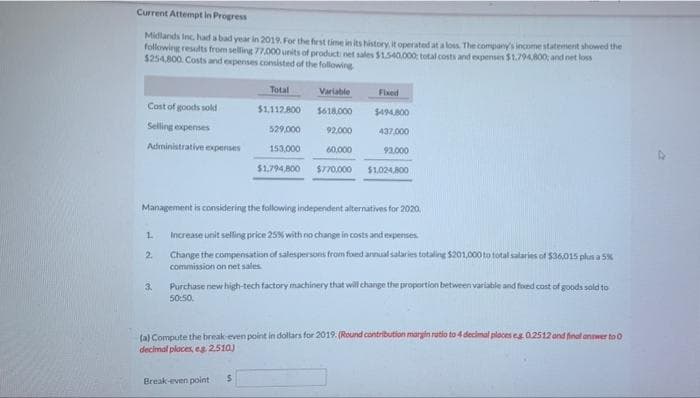 Current Attempt in Progress
Midlands Inc, had a bad year in 2019. For the first time in its history, it operated at a loss. The company's income statement showed the
following results from selling 77.000 units of product net sales $1.540,000: total costs and expenses $1.794.800; and net loss
$254,800. Costs and expenses consisted of the following
Cost of goods sold
Selling expenses
Administrative expenses
1
2.
Total
3.
$1.112.800
529,000
Variable
$618,000
92,000
153,000
60,000
$1,794,800 $770,000
Fixed
$494,800
437,000
92.000
Management is considering the following independent alternatives for 2020,
Increase unit selling price 25% with no change in costs and experises.
Change the compensation of salespersons from foed annual salaries totaling $201,000 to total salaries of $36,015 plus a 5%
commission on net sales
$1,024,800
Purchase new high-tech factory machinery that will change the proportion between variable and foxed cost of goods sold to
50:50.
(a) Compute the break-even point in dollars for 2019. (Round contribution margin rutio to 4 decimal places eg. 0.2512 and final answer to O
decimal places, eg 2.510)
Break-even point $