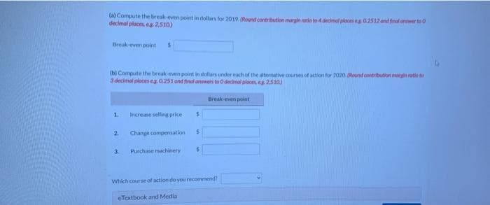 (a) Compute the break-even point in dollars for 2019. (Round contribution margin nitio to 4 decimal places es 0.2512 and finalwer to O
decimal places, eg 2,510)
Break-even point
(b) Compute the break-even point in dollars under each of the alternative courses of action for 2020. (Round contribution margin ratio to
3 decimal places eg. 0.251 and final answers to O decimal places, eg 2.510)
1.
$
2
Increase selling price
Change compensation
3. Purchase machinery
$
$
$
Break-even point
Which course of action do you recommend?
eTextbook and Media