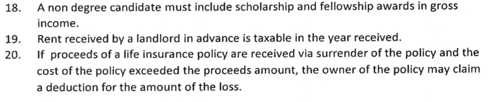 18.
A non degree candidate must include scholarship and fellowship awards in gross
income.
19. Rent received by a landlord in advance is taxable in the year received.
20.
If proceeds of a life insurance policy are received via surrender of the policy and the
cost of the policy exceeded the proceeds amount, the owner of the policy may claim
a deduction for the amount of the loss.