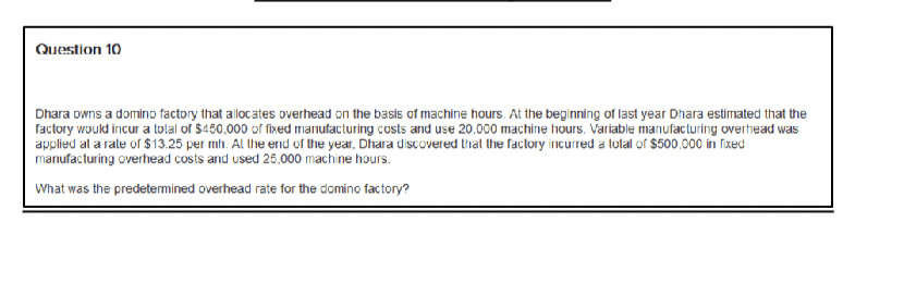 Question 10
Dhara owns a domino factory that allocates overhead on the basis of machine hours. At the beginning of last year Dhara estimated that the
factory would incur a total of $450,000 of fixed manufacturing costs and use 20.000 machine hours. Variable manufacturing overhead was
applied at a rate of $13.25 per mh. At the end of the year, Dhara discovered that the factory incurred a total of $500,000 in fixed
manufacturing overhead costs and used 25,000 machine hours.
What was the predetermined overhead rate for the domino factory?