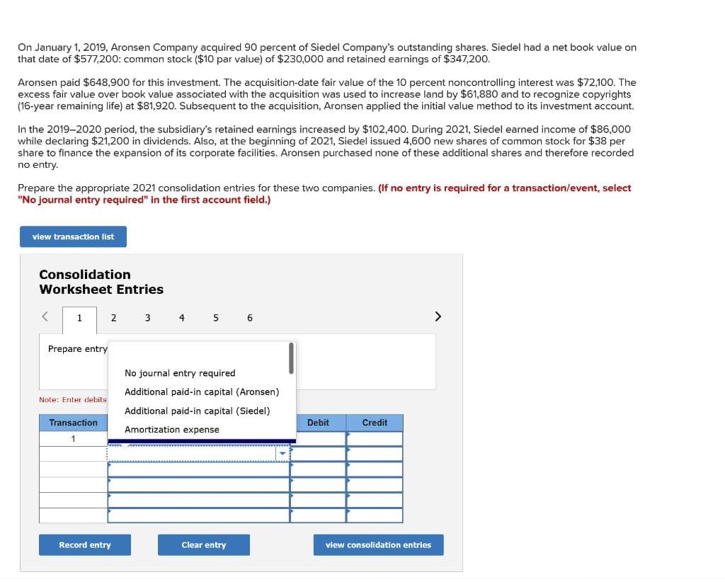 On January 1, 2019, Aronsen Company acquired 90 percent of Siedel Company's outstanding shares. Siedel had a net book value on
that date of $577,200: common stock ($10 par value) of $230,000 and retained earnings of $347,200.
Aronsen paid $648,900 for this investment. The acquisition-date fair value of the 10 percent noncontrolling interest was $72,100. The
excess fair value over book value associated with the acquisition was used to increase land by $61,880 and to recognize copyrights
(16-year remaining life) at $81,920. Subsequent to the acquisition, Aronsen applied the initial value method to its investment account.
In the 2019-2020 period, the subsidiary's retained earnings increased by $102,400. During 2021, Siedel earned income of $86,000
while declaring $21,200 in dividends. Also, at the beginning of 2021, Siedel issued 4,600 new shares of common stock for $38 per
share to finance the expansion of its corporate facilities. Aronsen purchased none of these additional shares and therefore recorded
no entry.
Prepare the appropriate 2021 consolidation entries for these two companies. (If no entry is required for a transaction/event, select
"No journal entry required" in the first account field.)
view transaction list
Consolidation
Worksheet Entries
1
Prepare entry
Note: Enter debits
Transaction
1
2
Record entry
3
4
5
6
No journal entry required
Additional paid-in capital (Aronsen)
Additional paid-in capital (Siedel)
Amortization expense
Clear entry
Debit
Credit
view consolidation entries
>