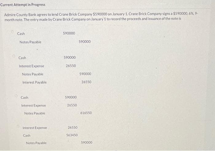 Current Attempt in Progress
Admire County Bank agrees to lend Crane Brick Company $590000 on January 1. Crane Brick Company signs a $590000,6%, 9-
month note. The entry made by Crane Brick Company on January 1 to record the proceeds and issuance of the note is
Cash
Notes Payable
Cash.
Interest Expense
Notes Payable
Interest Payable
Cash
Interest Expense
Notes Payable
Interest Expense
Cash
Notes Payable
590000
590000
26550
590000
26550
26550
563450
590000
590000
26550
616550
590000