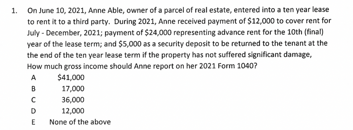 1.
On June 10, 2021, Anne Able, owner of a parcel of real estate, entered into a ten year lease
to rent it to a third party. During 2021, Anne received payment of $12,000 to cover rent for
July - December, 2021; payment of $24,000 representing advance rent for the 10th (final)
year of the lease term; and $5,000 as a security deposit to be returned to the tenant at the
the end of the ten year lease term if the property has not suffered significant damage,
How much gross income should Anne report on her 2021 Form 1040?
A
$41,000
17,000
36,000
12,000
None of the above
C
D
E