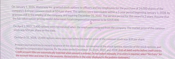 On January 1, 2026, Waterway Inc. granted stock options to officers and key employees for the purchase of 24,000 shares of the
company's $10 par common stock at $24 per share. The options were exercisable within a 5-year period beginning January 1, 2028, by
grantees still in the employ of the company, and expiring December 31, 2032. The service period for this award is 2 years. Assume that
the fair value option-pricing model determines total compensation expense to be $359,400.
On April 1, 2027, 2,400 options were terminated when the employees resigned from the company. The market price of the common
stock was $34 per share on this date.
On March 31, 2028, 14,400 options were exercised when the market price of the common stock was $39 per share.
Prepare journal entries to record issuance of the stock options, termination of the stock options, exercise of the stock options, and
charges to compensation expense, for the years ended December 31, 2026, 2027, and 2028. (List all debit entries before credit entries
Credit account titles are automatically indented when amount is entered. Do not indent manually. If no entry is required, select "No Entry" for
the account titles and enter O for the amounts. Record entries in the order displayed in the problem statement.)