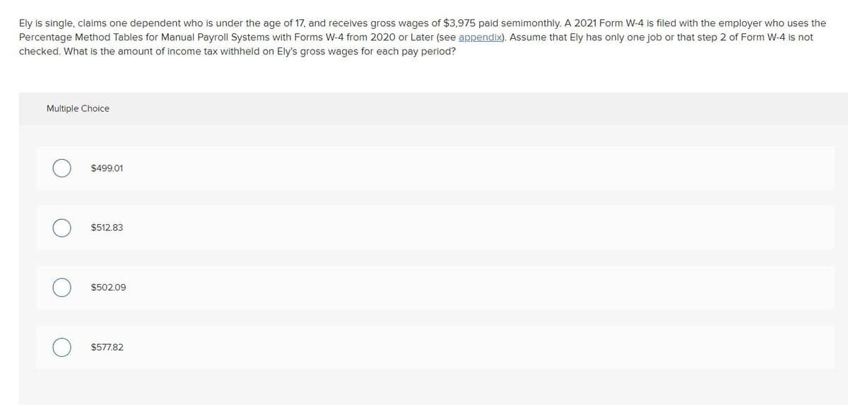 Ely is single, claims one dependent who is under the age of 17, and receives gross wages of $3,975 paid semimonthly. A 2021 Form W-4 is filed with the employer who uses the
Percentage Method Tables for Manual Payroll Systems with Forms W-4 from 2020 or Later (see appendix). Assume that Ely has only one job or that step 2 of Form W-4 is not
checked. What is the amount of income tax withheld on Ely's gross wages for each pay period?
Multiple Choice
$499.01
$512.83
$502.09
$577.82