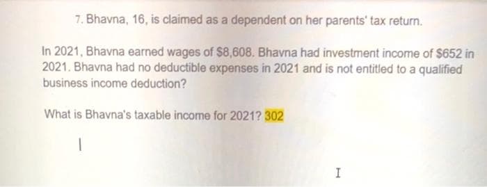 7. Bhavna, 16, is claimed as a dependent on her parents' tax return.
In 2021, Bhavna earned wages of $8,608. Bhavna had investment income of $652 in
2021. Bhavna had no deductible expenses in 2021 and is not entitled to a qualified
business income deduction?
What is Bhavna's taxable income for 2021? 302
I