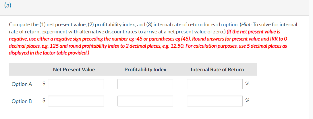 (a)
Compute the (1) net present value, (2) profitability index, and (3) internal rate of return for each option. (Hint: To solve for internal
rate of return, experiment with alternative discount rates to arrive at a net present value of zero.) (If the net present value is
negative, use either a negative sign preceding the number eg -45 or parentheses eg (45). Round answers for present value and IRR to 0
decimal places, e.g. 125 and round profitability index to 2 decimal places, e.g. 12.50. For calculation purposes, use 5 decimal places as
displayed in the factor table provided.)
Option A
Option B
$
$
Net Present Value
Profitability Index
Internal Rate of Return
%
%