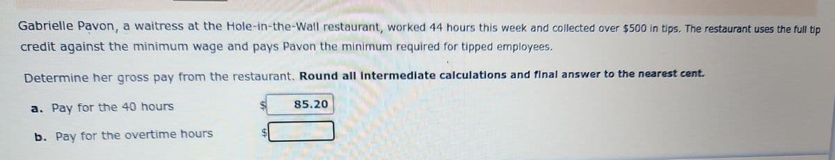 Gabrielle Pavon, a waitress at the Hole-in-the-Wall restaurant, worked 44 hours this week and collected over $500 in tips. The restaurant uses the full tip
credit against the minimum wage and pays Pavon the minimum required for tipped employees.
Determine her gross pay from the restaurant. Round all intermediate calculations and final answer to the nearest cent.
a. Pay for the 40 hours
b. Pay for the overtime hours
85.20