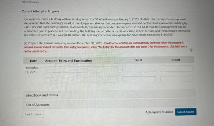 View Policies
Current Attempt in Progress
Larkspur Inc. owns a building with a carrying amount of $1.60 million as at January 1, 2023. On that date. Larkspur's management
determined that the building's location is no longer suitable for the company's operations and decided to dispose of the building by
sale. Larkspur is preparing financial statements for the fiscal year ended December 31, 2023. As at that date, management had an
authorized plan in place to sell the building, the building met all criteria for classification as held for sale, and the building's estimated
fair value less costs to sell was $0.48 million. The building's depreciation expense for 2023 would amount to $160,000.
(a) Prepare the journal entry required on December 31, 2023. (Credit account titles are automatically indented when the amount is
entered. Do not indent manually. If no entry is required, select "No Entry for the account titles and enter O for the amounts. List debit entry
before credit entry)
Date
December
31, 2023
Account Titles and Explanation
eTextbook and Media
List of Accounts
Save for Later
Debit
Credit
Attempts: 0 of 3 used
Submit Answer