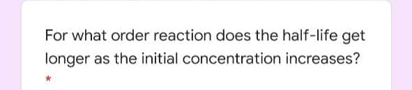 For what order reaction does the half-life get
longer as the initial concentration increases?
