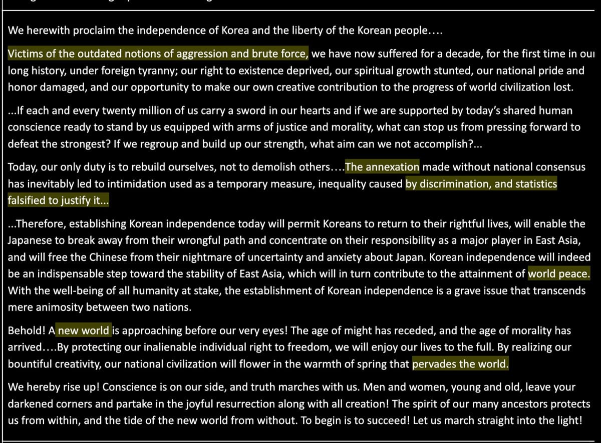 We herewith proclaim the independence of Korea and the liberty of the Korean people....
Victims of the outdated notions of aggression and brute force, we have now suffered for a decade, for the first time in our
long history, under foreign tyranny; our right to existence deprived, our spiritual growth stunted, our national pride and
honor damaged, and our opportunity to make our own creative contribution to the progres of world civilization lost.
..If each and every twenty million of us carry a sword in our hearts and if we are supported by today's shared human
conscience ready to stand by us equipped with arms of justice and morality, what can stop us from pressing forward to
defeat the strongest? If we regroup and build up our strength, what aim can we not accomplish?...
Today, our only duty is to rebuild ourselves, not to demolish others....The annexation made without national consensus
has inevitably led to intimidation used as a temporary measure, inequality caused by discrimination, and statistics
falsified to justify it..
.Therefore, establishing Korean independence today will permit Koreans to return to their rightful lives, will enable the
Japanese to break away from their wrongful path and concentrate on their responsibility as a major player in East Asia,
and will free the Chinese from their nightmare of uncertainty and anxiety about Japan. Korean independence will indeed
be an indispensable step toward the stability of East Asia, which will in turn contribute to the attainment of world peace.
With the well-being of all humanity at stake, the establishment of Korean independence is a grave issue that transcends
mere animosity between two nations.
Behold! A new world is approaching before our very eyes! The age of might has receded, and the age of morality has
arrived....By protecting our inalienable individual right to freedom, we will enjoy our lives to the full. By realizing our
bountiful creativity, our national civilization will flower in the warmth of spring that pervades the world.
We hereby rise up! Conscience is on our side, and truth marches with us. Men and women, young and old, leave your
darkened corners and partake in the joyful resurrection along with all creation! The spirit of our many ancestors protects
us from within, and the tide of the new world from without. To begin is to succeed! Let us march straight into the light!
