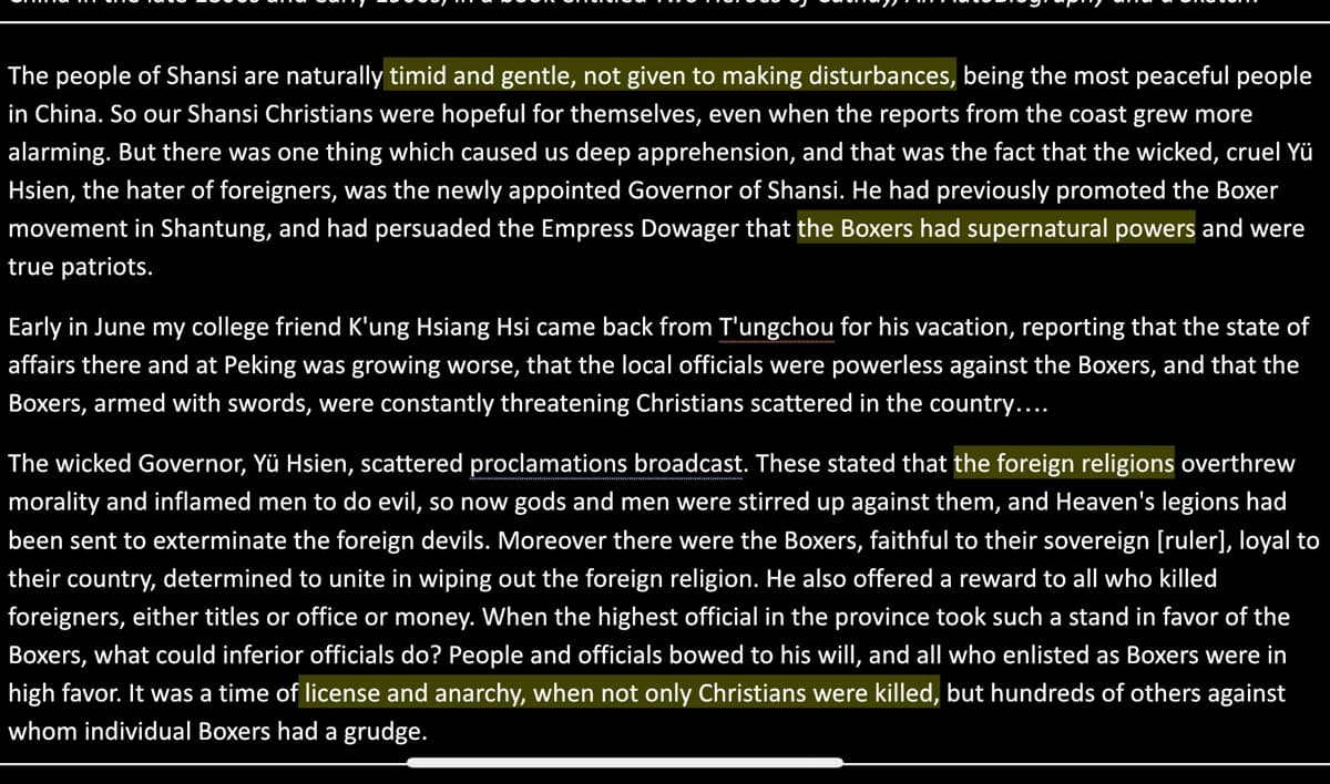 **Excerpt from an Eyewitness Account of the Boxer Rebellion**

The people of Shansi are naturally **timid and gentle, not given to making disturbances**, being the most peaceful people in China. So our Shansi Christians were hopeful for themselves, even when the reports from the coast grew more alarming. But there was one thing which caused us deep apprehension, and that was the fact that the wicked, cruel Yü Hsien, the hater of foreigners, was the newly appointed Governor of Shansi. He had previously promoted the Boxer movement in Shantung, and had persuaded the Empress Dowager that **the Boxers had supernatural powers** and were true patriots.

Early in June my college friend K'ung Hsiang Hsi came back from T'ungchou for his vacation, reporting that the state of affairs there and at Peking was growing worse, that the local officials were powerless against the Boxers, and that the Boxers, armed with swords, were constantly threatening Christians scattered in the country….

The wicked Governor, Yü Hsien, scattered proclamations broadcast. These stated that **the foreign religions** overthrew morality and inflamed men to do evil, so now gods and men were stirred up against them, and Heaven's legions had been sent to exterminate the foreign devils. Moreover there were the Boxers, faithful to their sovereign [ruler], loyal to their country, determined to unite in wiping out the foreign religion. He also offered a reward to all who killed foreigners, either titles or office or money. When the highest official in the province took such a stand in favor of the Boxers, what could inferior officials do? People and officials bowed to his will, and all who enlisted as Boxers were in high favor. It was a time of **license and anarchy, when not only Christians were killed**, but hundreds of others against whom individual Boxers had a grudge.