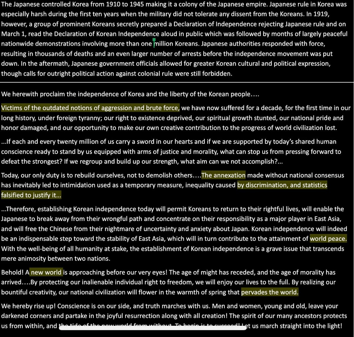 The Japanese controlled Korea from 1910 to 1945 making it a colony of the Japanese empire. Japanese rule in Korea was
especially harsh during the first ten years when the military did not tolerate any dissent from the Koreans. In 1919,
however, a group of prominent Koreans secretly prepared a Declaration of Independence rejecting Japanese rule and on
March 1, read the Declaration of Korean Independence aloud in public which was followed by months of largely peaceful
nationwide demonstrations involving more than one million Koreans. Japanese authorities responded with force,
resulting in thousands of deaths and an even larger number of arrests before the independence movement was put
down. In the aftermath, Japanese government officials allowed for greater Korean cultural and political expression,
though calls for outright political action against colonial rule were still forbidden.
We herewith proclaim the independence of Korea and the liberty of the Korean people...
Victims of the outdated notions of aggression and brute force, we have now suffered for a decade, for the first time in our
long history, under foreign tyranny; our right to existence deprived, our spiritual growth stunted, our national pride and
honor damaged, and our opportunity to make our own creative contribution to the progress of world civilization lost.
...If each and every twenty million of us carry a sword in our hearts and if we are supported by today's shared human
conscience ready to stand by us equipped with arms of justice and morality, what can stop us from pressing forward to
defeat the strongest? If we regroup and build up our strength, what aim can we not accomplish?...
Today, our only duty is to rebuild ourselves, not to demolish others....The annexation made without national consensus
has inevitably led to intimidation used as a temporary measure, inequality caused by discrimination, and statistics
falsified to justify it...
.Therefore, establishing Korean independence today will permit Koreans to return to their rightful lives, will enable the
Japanese to break away from their wrongful path and concentrate on their responsibility as a major player in East Asia,
and will free the Chinese from their nightmare of uncertainty and anxiety about Japan. Korean independence will indeed
be an indispensable step toward the stability of East Asia, which will in turn contribute to the attainment of world peace.
With the well-being of all humanity at stake, the establishment of Korean independence is a grave issue that transcends
mere animosity between two nations.
Behold! A new world is approaching before our very eyes! The age of might has receded, and the age of morality has
arrived....By protecting our inalienable individual right to freedom, we will enjoy our lives to the full. By realizing our
bountiful creativity, our national civilization will flower in the warmth of spring that pervades the world.
We hereby rise up! Conscience is on our side, and truth marches with us. Men and women, young and old, leave your
darkened corners and partake in the joyful resurrection along with all creation! The spirit of our many ancestors protects
us from within, and thetidoafthonowworldfram uithaut Tobocin ie to cuccodlet us march straight into the light!
