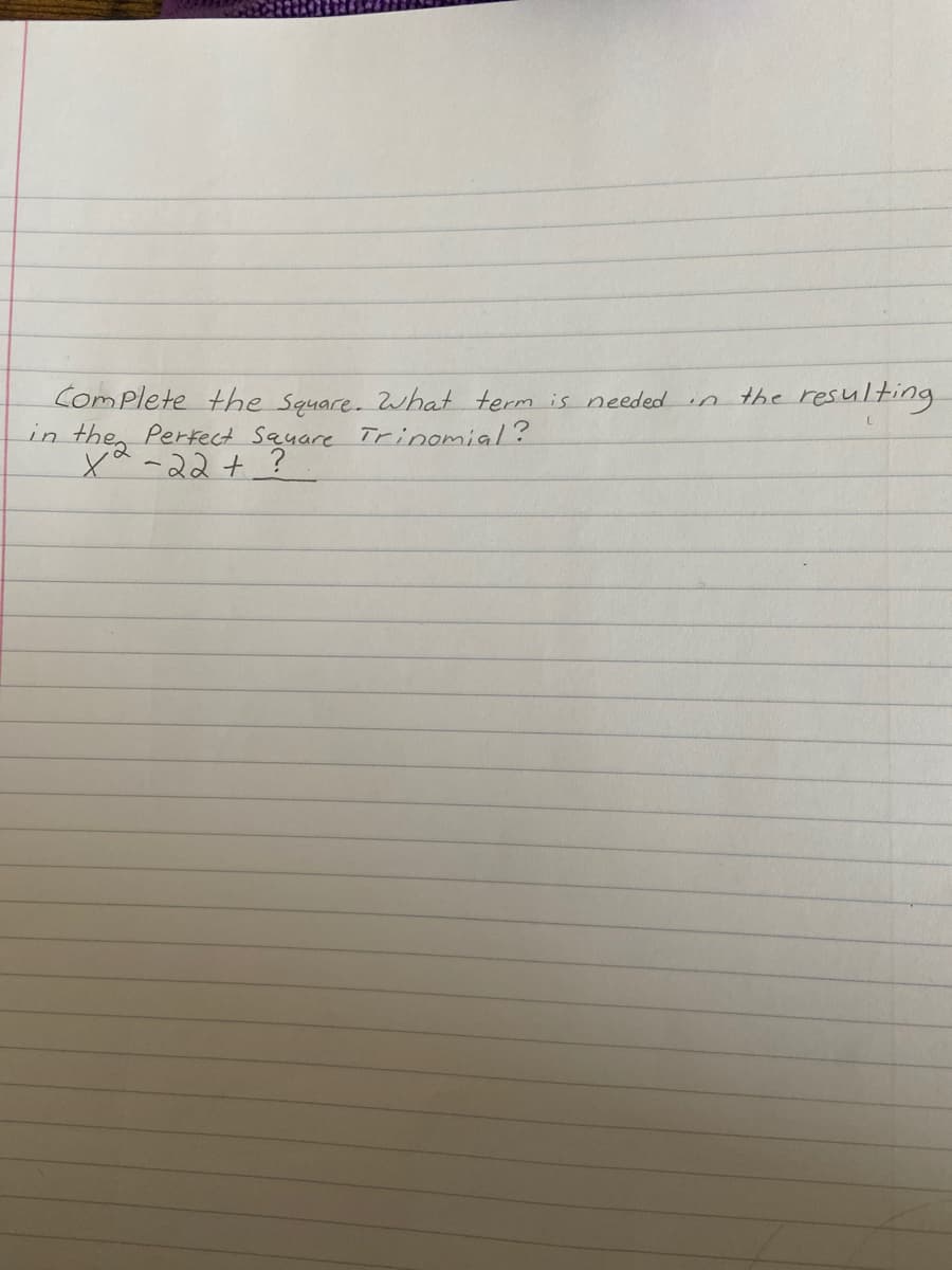 **Complete the Square:**

What term is needed in the resulting perfect square trinomial?

\[ x^2 - 2x + \, ? \]

In this exercise, you will determine the term required to complete the square for the quadratic expression \( x^2 - 2x \). Completing the square is a method used to transform a quadratic expression into a perfect square trinomial, which can then be easily factored. 

**Steps to Complete the Square:**

1. **Identify the Coefficient of \( x \):** Take the coefficient of the linear term \( x \) (in this case, \(-2\)) and divide it by 2.
   
2. **Square the result:** Square the number obtained in step 1. 

3. **Add and Subtract this Number:** Add and subtract the squared number from the expression.

In this problem:

\(-2 / 2 = -1\)  
\((-1)^2 = 1\)

Thus, the term needed to complete the square is \(1\). The expression can be rewritten as a perfect square trinomial: 

\[ x^2 - 2x + 1 = (x - 1)^2 \]