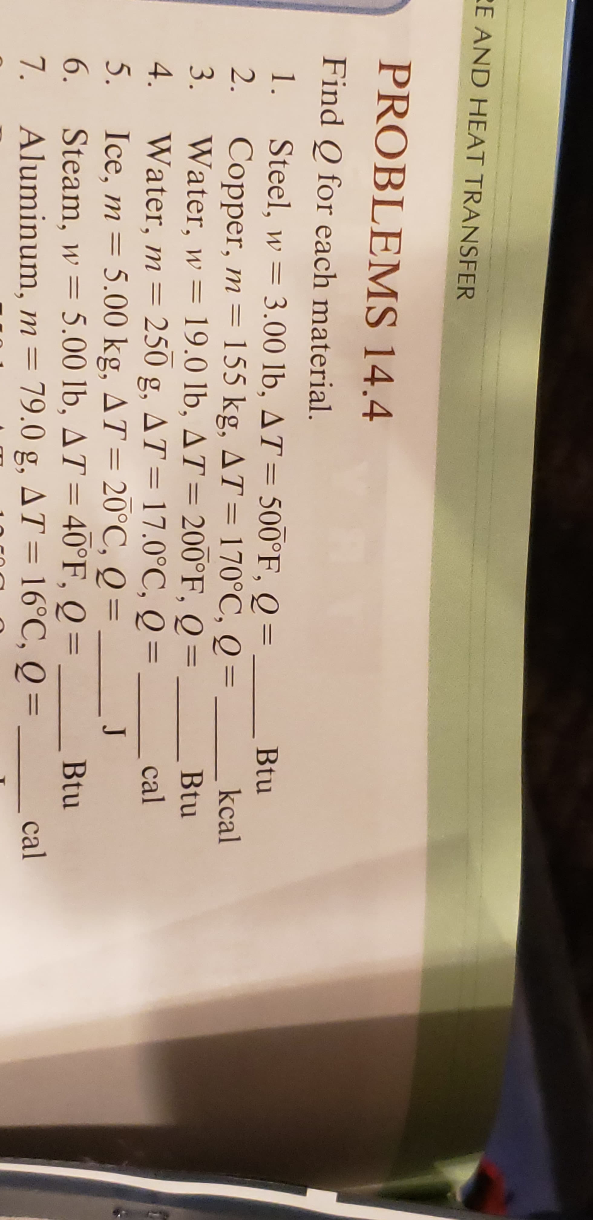 E AND HEAT TRANSFER
PROBLEMS 14.4
Find Q for each material.
Steel, w 3.00 lb, AT 500°F, Q
2.
1.
Btu
Copper, m = 155 kg, AT=170°C, Q=
3.
kcal
Water, w 19.0 lb, AT= 200°F, Q
Water, m = 250
Ice, m 5.00 kg, AT= 20°C, Q =
Steam, w 5.00 lb, AT 40°F, Q =
Aluminum, m 79.0 g, AT = 16°C, Q =
Btu
4.
g, AT = 17.0°C, Q =
cal
5.
J
6.
Btu
7.
cal
