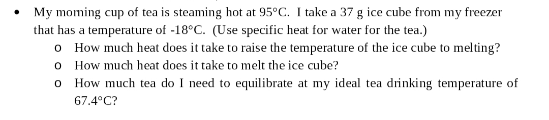 My morning cup of tea is steaming hot at 95°C. I take a 37
that has a temperature of -18°C. (Use specific heat for water for the tea.)
ice cube from my freezer
gg
How much heat does it take to raise the temperature of the ice cube to melting?
O
How much heat does it take to melt the ice cube?
How much tea do I need to equilibrate at my ideal tea drinking temperature of
O
67.4°C?
