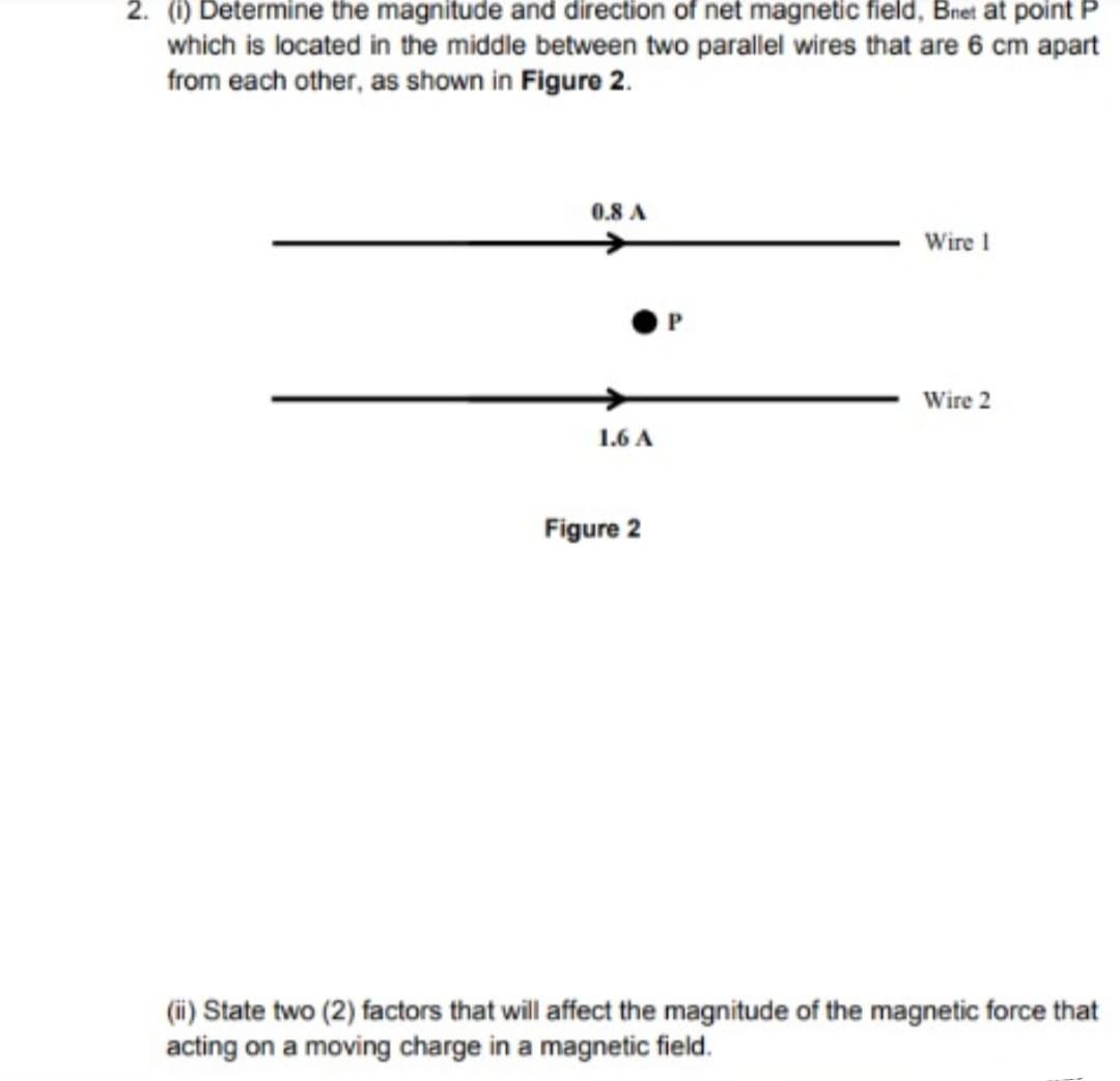 2. (1) Determine the magnitude and direction of net magnetic field, Bnet at point P
which is located in the middle between two parallel wires that are 6 cm apart
from each other, as shown in Figure 2.
0.8 A
Wire 1
Wire 2
1.6 A
Figure 2
(ii) State two (2) factors that will affect the magnitude of the magnetic force that
acting on a moving charge in a magnetic field.
