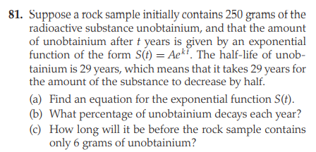 81. Suppose a rock sample initially contains 250 grams of the
radioactive substance unobtainium, and that the amount
of unobtainium after t years is given by an exponential
function of the form S(t) = Aek. The half-life of unob-
tainium is 29 years, which means that it takes 29 years for
the amount of the substance to decrease by half.
(a) Find an equation for the exponential function S(t).
(b) What percentage of unobtainium decays each year?
(c) How long will it be before the rock sample contains
only 6 grams of unobtainium?
