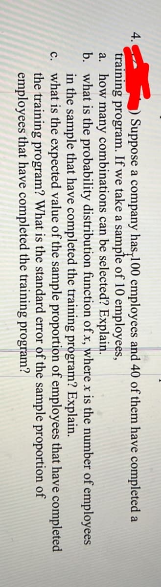 4.
Suppose a company has,100 employees and 40 of them have completed a
training program. If we take a sample of 10 employees,
a. how many combinations can be selected? Explain.
b. what is the probability distribution function of x, where x is the number of employees
in the sample that have completed the training program? Explain.
c. what is the expected value of the sample proportion of employees that have completed
the training program? What is the standard error of the sample proportion of
employees that have completed the training program?
