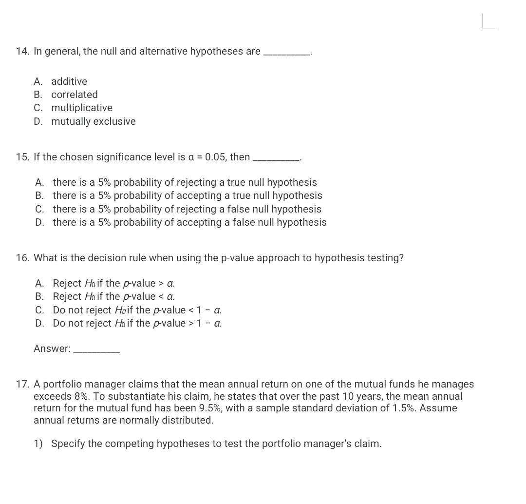 14. In general, the null and alternative hypotheses are
A. additive
B. correlated
C. multiplicative
D. mutually exclusive
15. If the chosen significance level is a = 0.05, then
A. there is a 5% probability of rejecting a true null hypothesis
B. there is a 5% probability of accepting a true null hypothesis
C. there is a 5% probability of rejecting a false null hypothesis
D. there is a 5% probability of accepting a false null hypothesis
16. What is the decision rule when using the p-value approach to hypothesis testing?
A. Reject Ho if the p-value > a.
B. Reject Ho if the p-value < a.
C. Do not reject Hoif the p-value < 1 - a.
D. Do not reject Ho if the p-value > 1 - a.
Answer:
17. A portfolio manager claims that the mean annual return on one of the mutual funds he manages
exceeds 8%. To substantiate his claim, he states that over the past 10 years, the mean annual
return for the mutual fund has been 9.5%, with a sample standard deviation of 1.5%. Assume
annual returns are normally distributed.
1) Specify the competing hypotheses to test the portfolio manager's claim.
