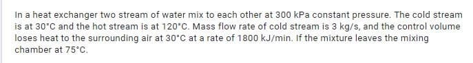 In a heat exchanger two stream of water mix to each other at 300 kPa constant pressure. The cold stream
is at 30°C and the hot stream is at 120°C. Mass flow rate of cold stream is 3 kg/s, and the control volume
loses heat to the surrounding air at 30°C at a rate of 1800 kJ/min. If the mixture leaves the mixing
chamber at 75°C.
