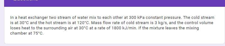 In a heat exchanger two stream of water mix to each other at 300 kPa constant pressure. The cold stream
is at 30°C and the hot stream is at 120°C. Mass flow rate of cold stream is 3 kg/s, and the control volume
loses heat to the surrounding air at 30°C at a rate of 1800 kJ/min. If the mixture leaves the mixing
chamber at 75°C.
