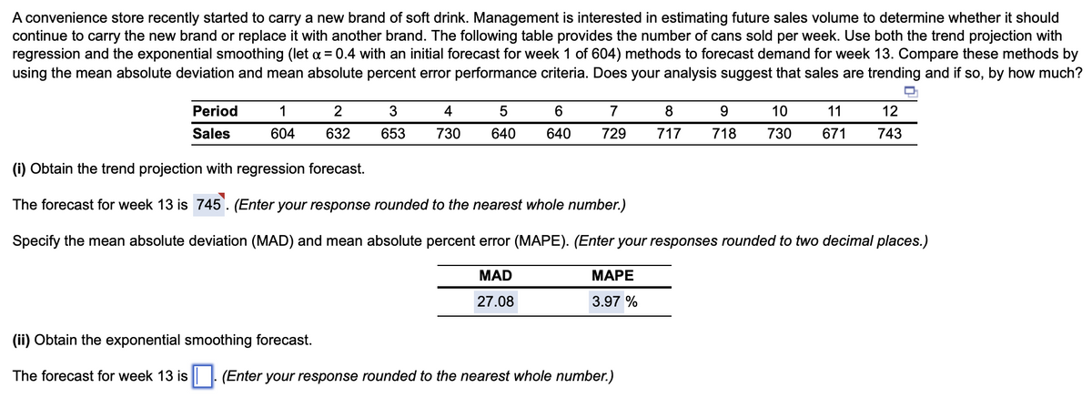 A convenience store recently started to carry a new brand of soft drink. Management is interested in estimating future sales volume to determine whether it should
continue to carry the new brand or replace it with another brand. The following table provides the number of cans sold per week. Use both the trend projection with
regression and the exponential smoothing (let x = 0.4 with an initial forecast for week 1 of 604) methods to forecast demand for week 13. Compare these methods by
using the mean absolute deviation and mean absolute percent error performance criteria. Does your analysis suggest that sales are trending and if so, by how much?
Period
Sales
1
604
2
632
3
4
653 730
5
640
6
7
8
640 729 717
MAPE
3.97 %
9
11
10
718 730 671
(i) Obtain the trend projection with regression forecast.
The forecast for week 13 is 745. (Enter your response rounded to the nearest whole number.)
Specify the mean absolute deviation (MAD) and mean absolute percent error (MAPE). (Enter your responses rounded to two decimal places.)
MAD
27.08
(ii) Obtain the exponential smoothing forecast.
The forecast for week 13 is (Enter your response rounded to the nearest whole number.)
12
743