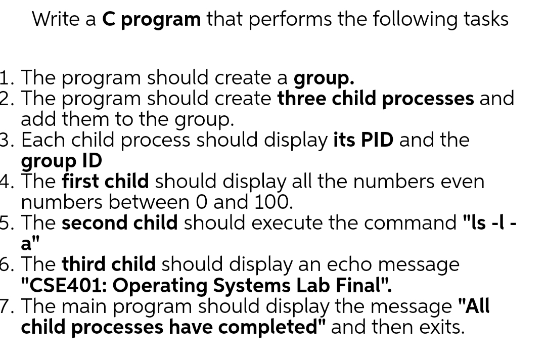 Write a C program that performs the following tasks
1. The program should create a group.
2. The program should create three child processes and
add them to the group.
3. Each child process should display its PID and the
group ID
4. The first child should display all the numbers even
numbers between 0 and 100.
5. The second child should execute the command "ls -l -
a"
6. The third child should display an echo message
"CSE401: Operating Systems Lab Final".
7. The main program should display the message "All
child processes have completed" and then exits.