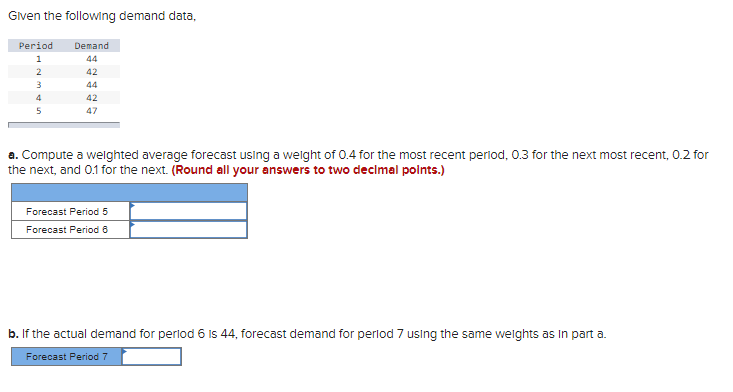 Given the following demand data,
Period Demand
1
44
2
42
3
44
4
42
5
47
a. Compute a weighted average forecast using a weight of 0.4 for the most recent period, 0.3 for the next most recent, 0.2 for
the next, and 0.1 for the next. (Round all your answers to two decimal points.)
Forecast Period 5
Forecast Period 6
b. If the actual demand for period 6 is 44, forecast demand for period 7 using the same weights as in part a.
Forecast Period 7