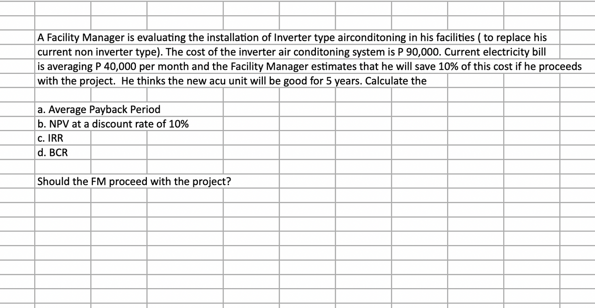 A Facility Manager is evaluating the installation of Inverter type airconditoning in his facilities (to replace his
current non inverter type). The cost of the inverter air conditoning system is P 90,000. Current electricity bill
is averaging P 40,000 per month and the Facility Manager estimates that he will save 10% of this cost if he proceeds
with the project. He thinks the new acu unit will be good for 5 years. Calculate the
a. Average Payback Period
b. NPV at a discount rate of 10%
c. IRR
d. BCR
Should the FM proceed with the project?