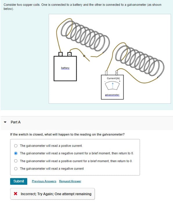 Consider two copper coils. One is connected to a battery and the other is connected to a galvanometer (as shown
below).
Part A
(C) ((!!!))
battery
Submit
If the switch is closed, what will happen to the reading on the galvanometer?
Current (A)
The galvanometer will read a postive current.
The galvanometer will read a negative current for a brief moment, then return to 0.
The galvanometer will read a positive current for a brief moment, then return to 0.
The galvanometer will read a negative current
Previous Answers Request Answer
galvanometer
* Incorrect; Try Again; One attempt remaining