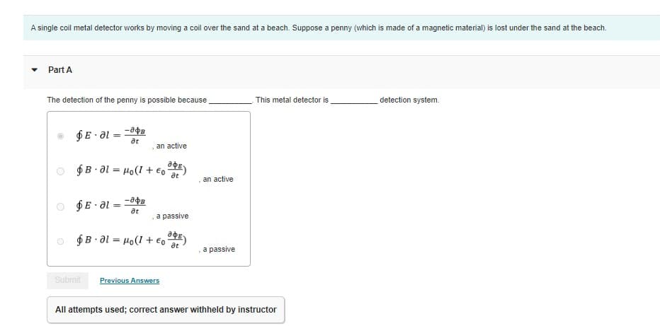 A single coil metal detector works by moving a coil over the sand at a beach. Suppose a penny (which is made of a magnetic material) is lost under the sand at the beach.
Part A
The detection of the penny is possible because
$E-al=
=
$E.al
an active
DE
$B-al Ho(1+€o at
-84B
at
=
-808
at
7
a passive
$ B - 0l = Ho(l + EoE)
at
Submit Previous Answers
an active
a passive
This metal detector is
All attempts used; correct answer withheld by instructor
detection system.