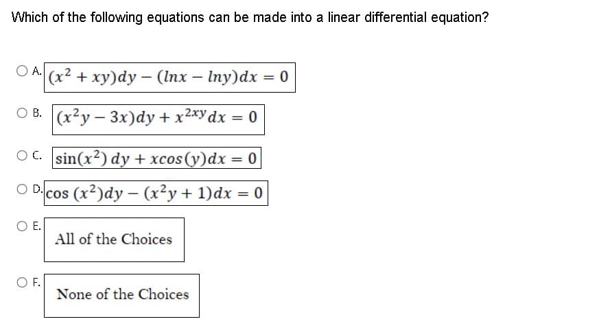 Which of the following equations can be made into a linear differential equation?
OA. (x² + xy)dy - (lnx - Iny)dx = 0
OB. (x2y-3x)dy + x²xy dx = 0
OC. sin(x²) dy + xcos (y)dx = 0
cos (x²)dy - (x²y + 1) dx = 0
E.
O F.
All of the Choices.
None of the Choices