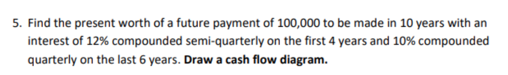 5. Find the present worth of a future payment of 100,000 to be made in 10 years with an
interest of 12% compounded semi-quarterly on the first 4 years and 10% compounded
quarterly on the last 6 years. Draw a cash flow diagram.