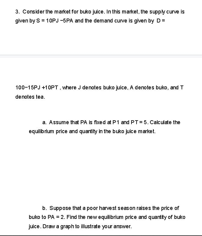 3. Consider the market for buko juice. In this market, the supply curve is
given by S = 10PJ -5PA and the demand curve is given by D =
100-15PJ +10PT, where J denotes buko juice, A denotes buko, and T
denotes tea.
a. Assume that PA is fixed at P1 and PT = 5. Calculate the
equilibrium price and quantity in the buko juice market.
b. Suppose that a poor harvest seas on raises the price of
buko to PA = 2. Find the new equilibrium price and quantity of buko
juice. Draw a graph to illustrate your answer.