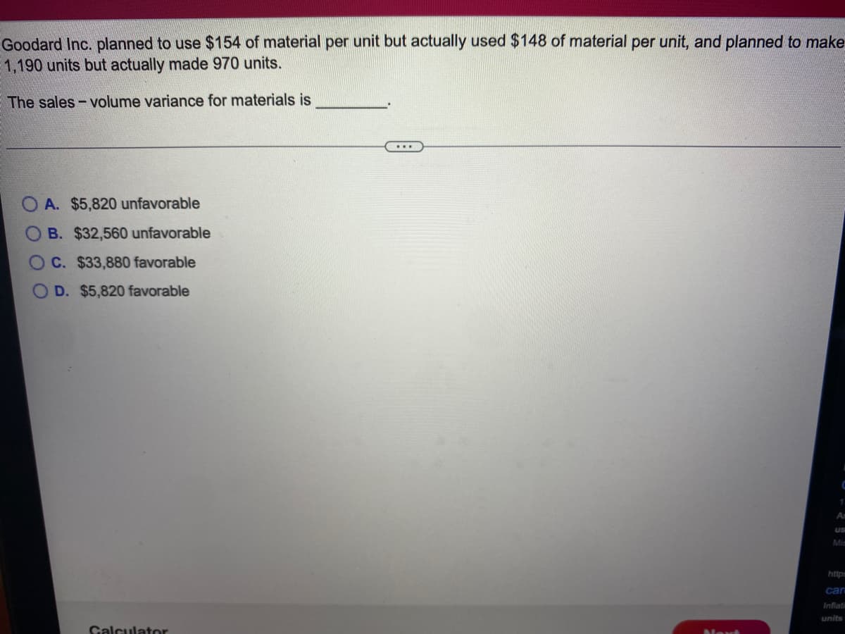 Goodard Inc. planned to use $154 of material per unit but actually used $148 of material per unit, and planned to make
1,190 units but actually made 970 units.
The sales- volume variance for materials is
A. $5,820 unfavorable
B. $32,560 unfavorable
C. $33,880 favorable
O D. $5,820 favorable
An
us
Mis
http
car
Inflati
units
Calculator
Next
