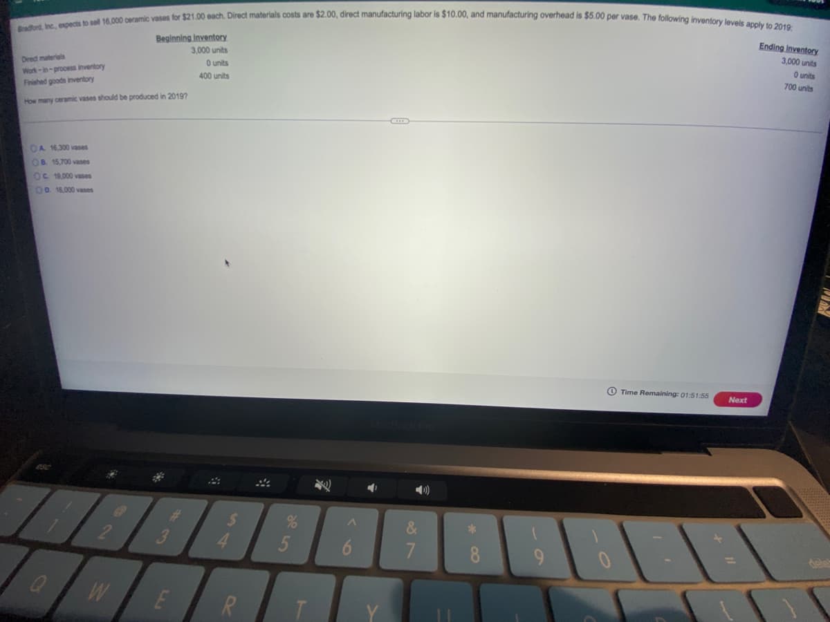 Bradford, Inc., expects to sel 16,000 ceramic vases for $21.00 each. Direct materials costs are $2.00, direct manufacturing labor is $10.00, and manufacturing overhead is $5.00 per vase. The following inventory levels apply to 2019:
Ending inventory
Beginning Inventory
3,000 units
3,000 units
O units
Dredt materials
O units
Work-in-process inventory
Finished goods inventory
700 units
400 units
How many ceramic vases should be produced in 20197
OA 16,300 vases
OB. 15,700 vases
OC 19,000 vases
O0. 16,000 vases
O Time Remaining: 01:51:55
Next
%
&
4.
5
7
8.
R.
20

