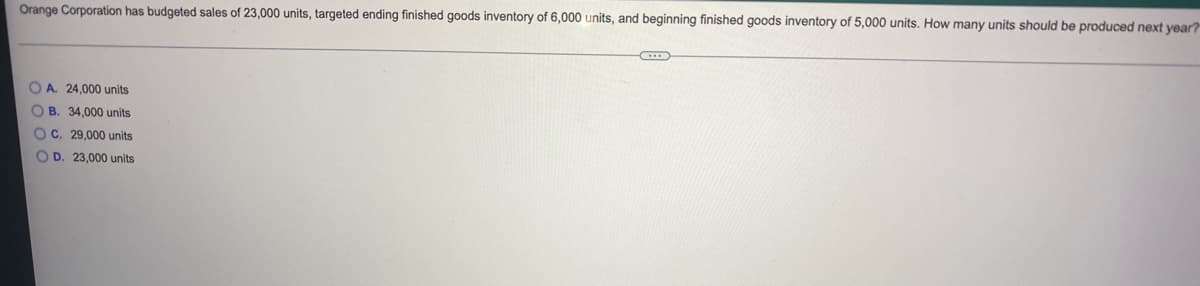 Orange Corporation has budgeted sales of 23,000 units, targeted ending finished goods inventory of 6,000 units, and beginning finished goods inventory of 5,000 units. How many units should be produced next year?
O A. 24,000 units
O B. 34,000 units
OC. 29,000 units
O D. 23,000 units
