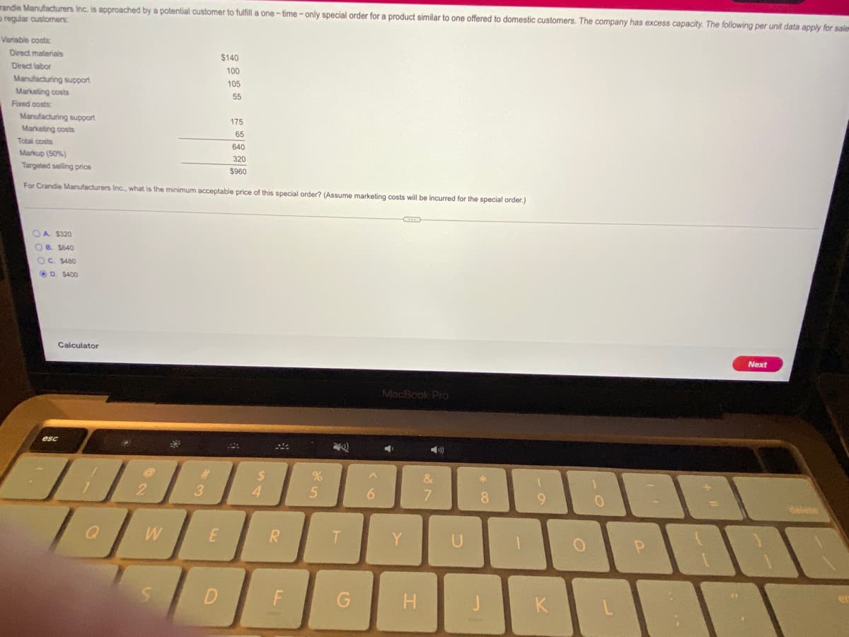randle Manufacturers Inc. is approached by a potential customer to fulfill a one-time - only special order for a product similar to one offered to domestic customers. The company has excess capacity. The following per unit data apply for sale
o regular customers:
Variable costs:
Direct materials
$140
Direct labor
100
Manufacturing support
Marketing costs
105
55
Fixed costs:
Manufacturing support
175
Marketing costs
65
Total costs
640
Markup (50%)
320
Targeted selling price
$960
For Crandle Manufacturers Inc., what is the minimum acceptable price of this special order? (Assume marketing costs will be incurred for the special order.)
OA $320
OB. $640
OC $480
OD. S400
Calculator
Next
MacBook Pro
esc
%23
&
*
2.
3
4.
6.
8
delete
R
Y
F
G H
K
