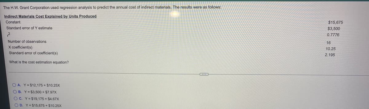 The H.W. Grant Corporation used regression analysis to predict the annual cost of indirect materials. The results were as follows:
Indirect Materials Cost Explained by Units Produced
Constant
$15,675
Standard error of Y estimate
$3,500
0.7776
Number of observations
16
X coefficient(s)
10.25
Standard error of coefficient(s)
2.195
What is the cost estimation equation?
O A. Y= $12,175 + $10.25X
O B. Y= $3,500 + $7.97X
O C. Y= $19,175 + $4.67X
O D. Y= $15,675 + $10.25X
